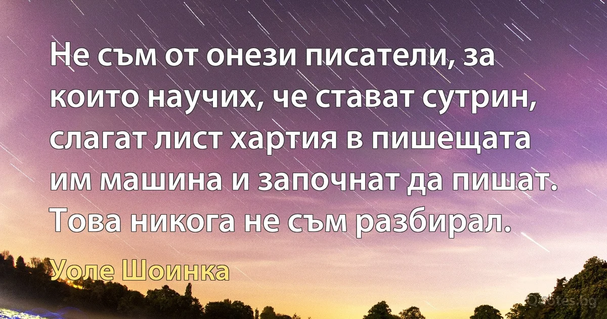 Не съм от онези писатели, за които научих, че стават сутрин, слагат лист хартия в пишещата им машина и започнат да пишат. Това никога не съм разбирал. (Уоле Шоинка)