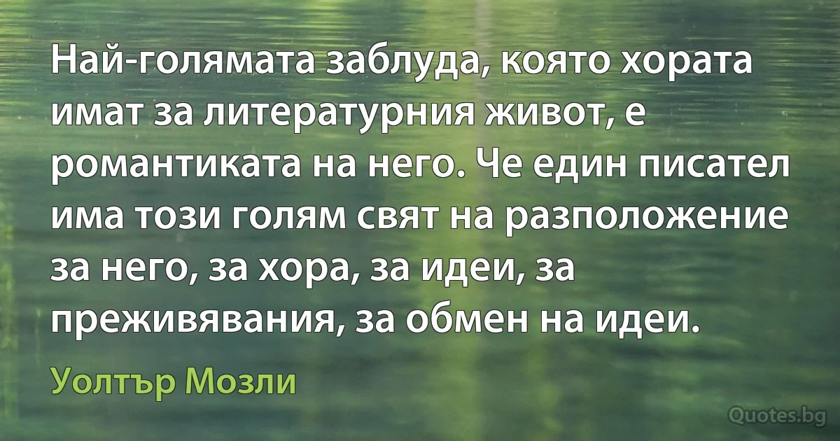 Най-голямата заблуда, която хората имат за литературния живот, е романтиката на него. Че един писател има този голям свят на разположение за него, за хора, за идеи, за преживявания, за обмен на идеи. (Уолтър Мозли)