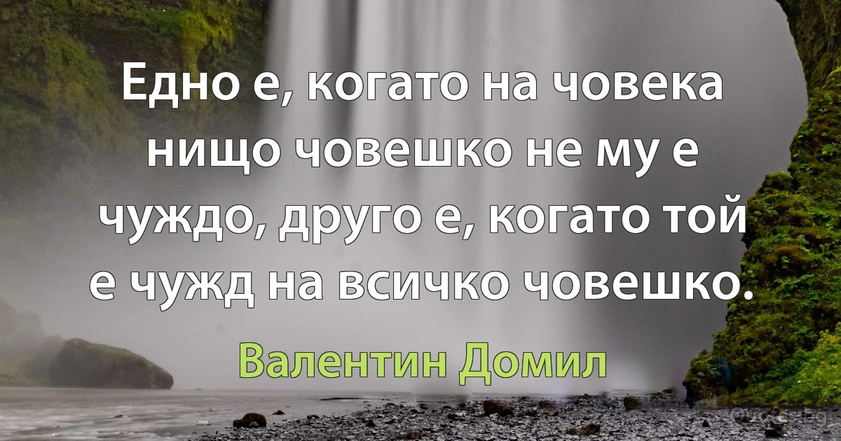 Едно е, когато на човека нищо човешко не му е чуждо, друго е, когато той е чужд на всичко човешко. (Валентин Домил)