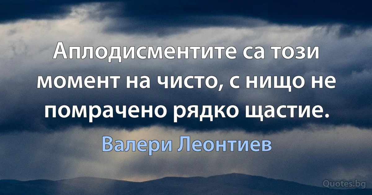 Аплодисментите са този момент на чисто, с нищо не помрачено рядко щастие. (Валери Леонтиев)