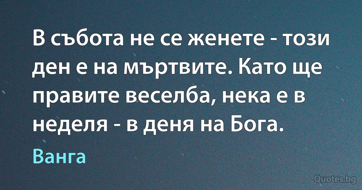 В събота не се женете - този ден е на мъртвите. Като ще правите веселба, нека е в неделя - в деня на Бога. (Ванга)