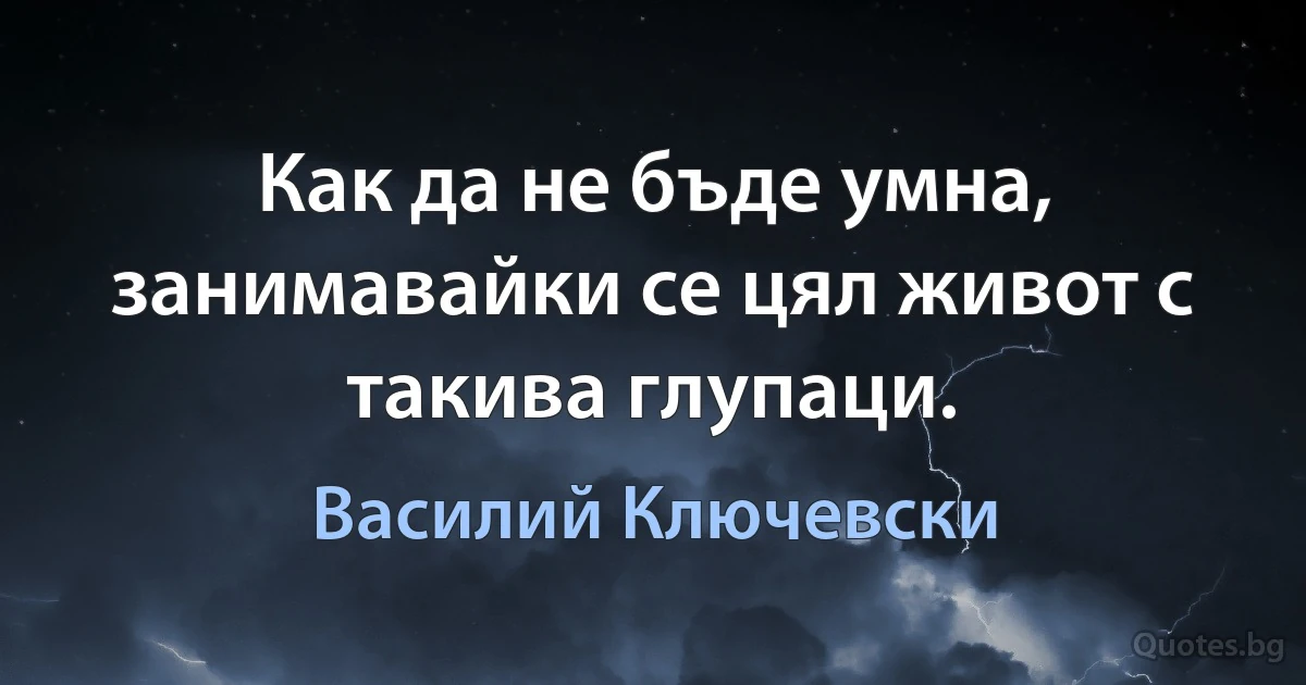 Как да не бъде умна, занимавайки се цял живот с такива глупаци. (Василий Ключевски)