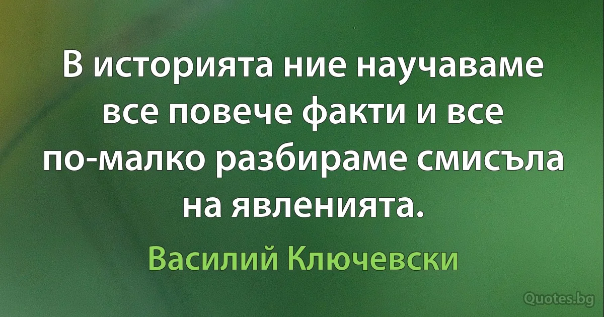 В историята ние научаваме все повече факти и все по-малко разбираме смисъла на явленията. (Василий Ключевски)