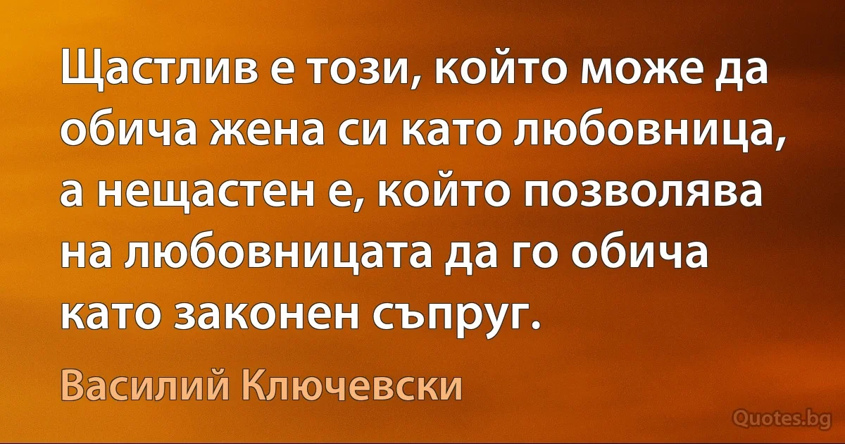 Щастлив е този, който може да обича жена си като любовница, а нещастен е, който позволява на любовницата да го обича като законен съпруг. (Василий Ключевски)