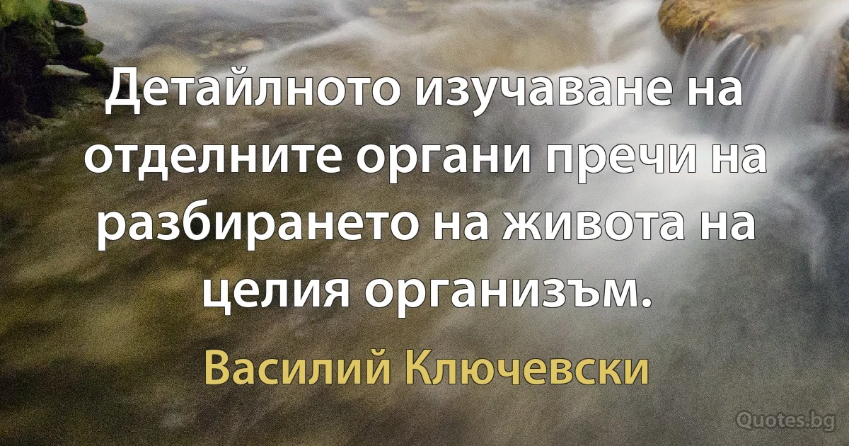 Детайлното изучаване на отделните органи пречи на разбирането на живота на целия организъм. (Василий Ключевски)