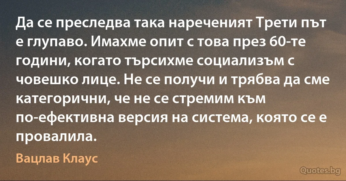 Да се преследва така нареченият Трети път е глупаво. Имахме опит с това през 60-те години, когато търсихме социализъм с човешко лице. Не се получи и трябва да сме категорични, че не се стремим към по-ефективна версия на система, която се е провалила. (Вацлав Клаус)