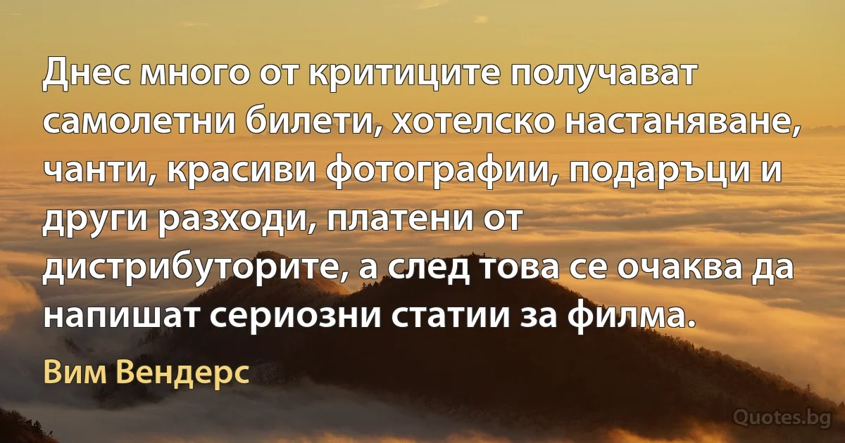 Днес много от критиците получават самолетни билети, хотелско настаняване, чанти, красиви фотографии, подаръци и други разходи, платени от дистрибуторите, а след това се очаква да напишат сериозни статии за филма. (Вим Вендерс)