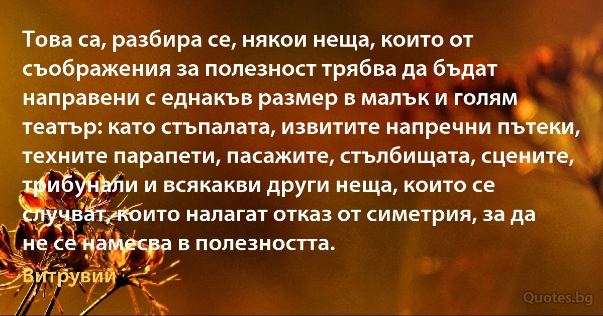 Това са, разбира се, някои неща, които от съображения за полезност трябва да бъдат направени с еднакъв размер в малък и голям театър: като стъпалата, извитите напречни пътеки, техните парапети, пасажите, стълбищата, сцените, трибунали и всякакви други неща, които се случват, които налагат отказ от симетрия, за да не се намесва в полезността. (Витрувий)