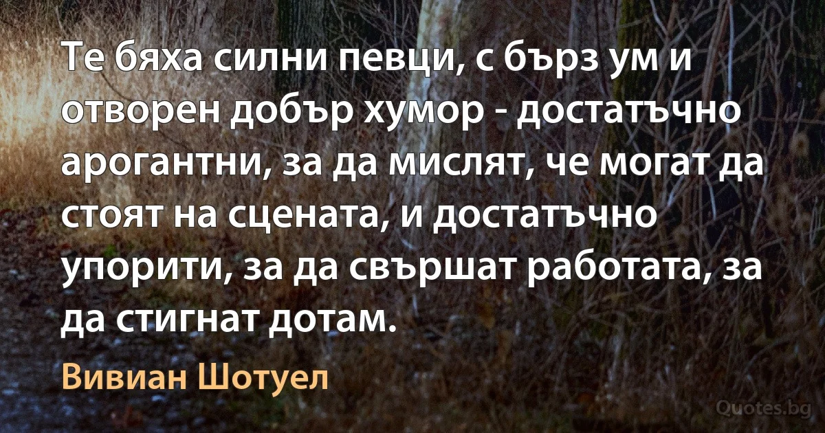 Те бяха силни певци, с бърз ум и отворен добър хумор - достатъчно арогантни, за да мислят, че могат да стоят на сцената, и достатъчно упорити, за да свършат работата, за да стигнат дотам. (Вивиан Шотуел)