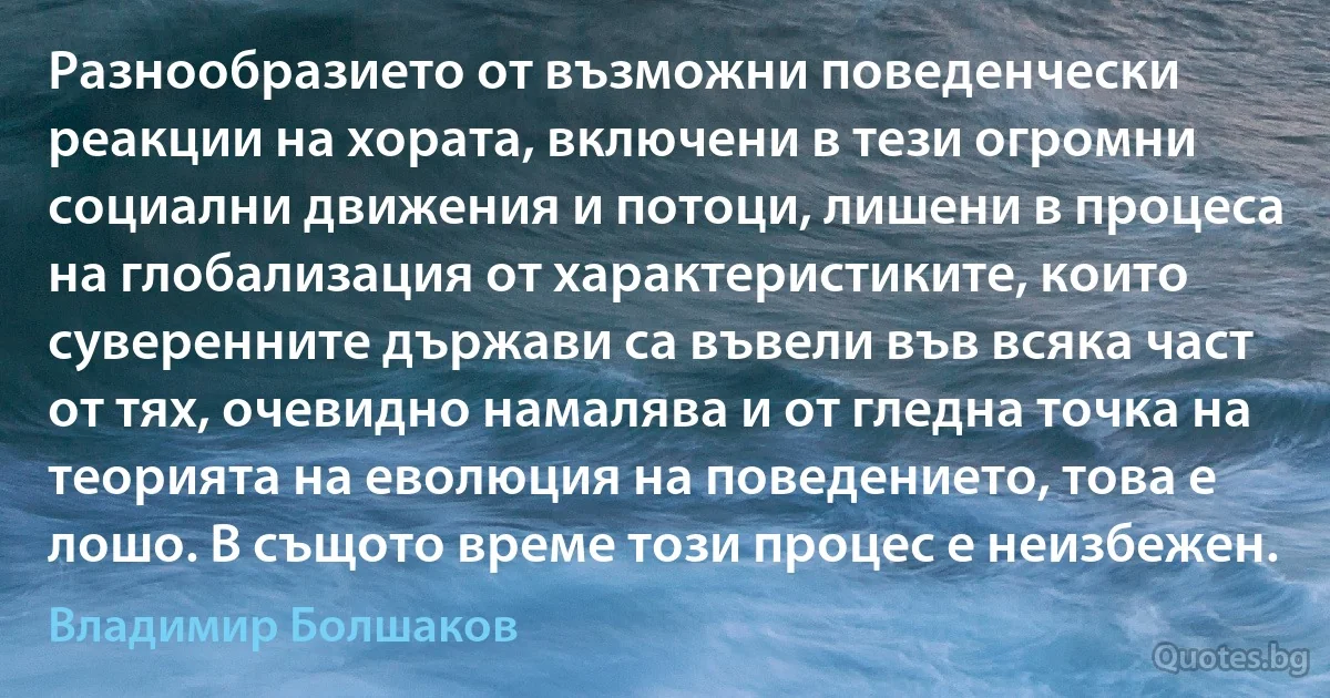 Разнообразието от възможни поведенчески реакции на хората, включени в тези огромни социални движения и потоци, лишени в процеса на глобализация от характеристиките, които суверенните държави са въвели във всяка част от тях, очевидно намалява и от гледна точка на теорията на еволюция на поведението, това е лошо. В същото време този процес е неизбежен. (Владимир Болшаков)