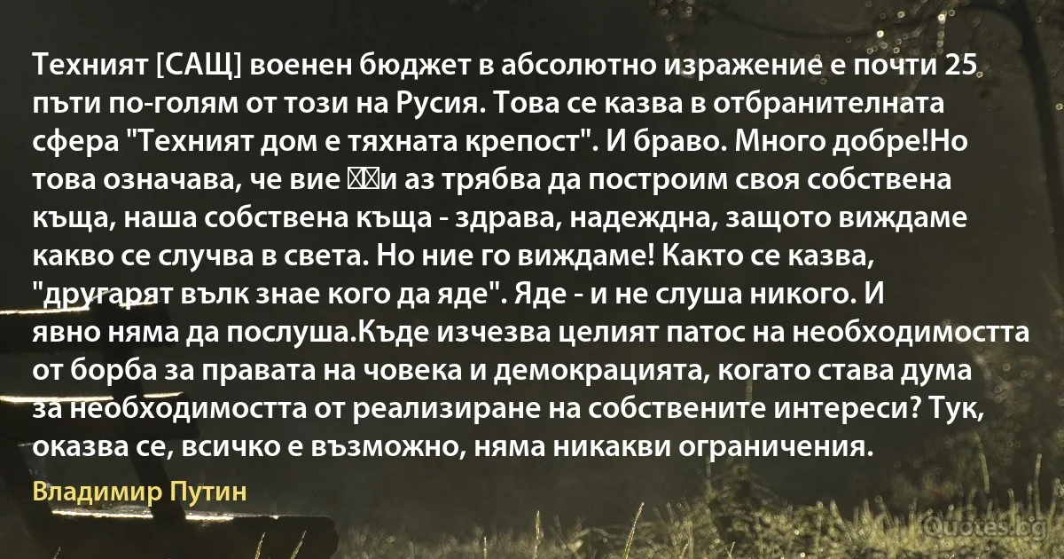 Техният [САЩ] военен бюджет в абсолютно изражение е почти 25 пъти по-голям от този на Русия. Това се казва в отбранителната сфера "Техният дом е тяхната крепост". И браво. Много добре!Но това означава, че вие ​​и аз трябва да построим своя собствена къща, наша собствена къща - здрава, надеждна, защото виждаме какво се случва в света. Но ние го виждаме! Както се казва, "другарят вълк знае кого да яде". Яде - и не слуша никого. И явно няма да послуша.Къде изчезва целият патос на необходимостта от борба за правата на човека и демокрацията, когато става дума за необходимостта от реализиране на собствените интереси? Тук, оказва се, всичко е възможно, няма никакви ограничения. (Владимир Путин)