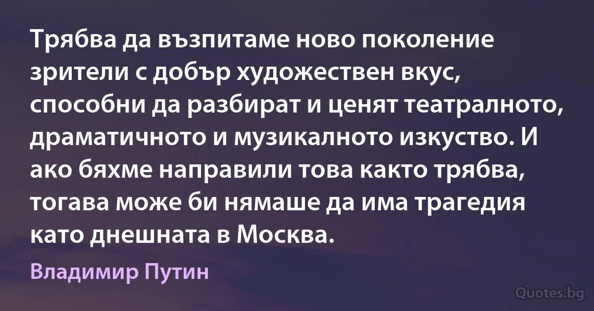 Трябва да възпитаме ново поколение зрители с добър художествен вкус, способни да разбират и ценят театралното, драматичното и музикалното изкуство. И ако бяхме направили това както трябва, тогава може би нямаше да има трагедия като днешната в Москва. (Владимир Путин)