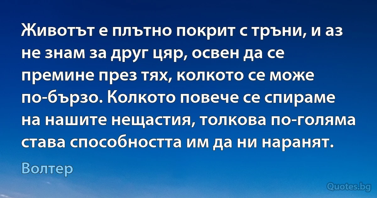 Животът е плътно покрит с тръни, и аз не знам за друг цяр, освен да се премине през тях, колкото се може по-бързо. Колкото повече се спираме на нашите нещастия, толкова по-голяма става способността им да ни наранят. (Волтер)