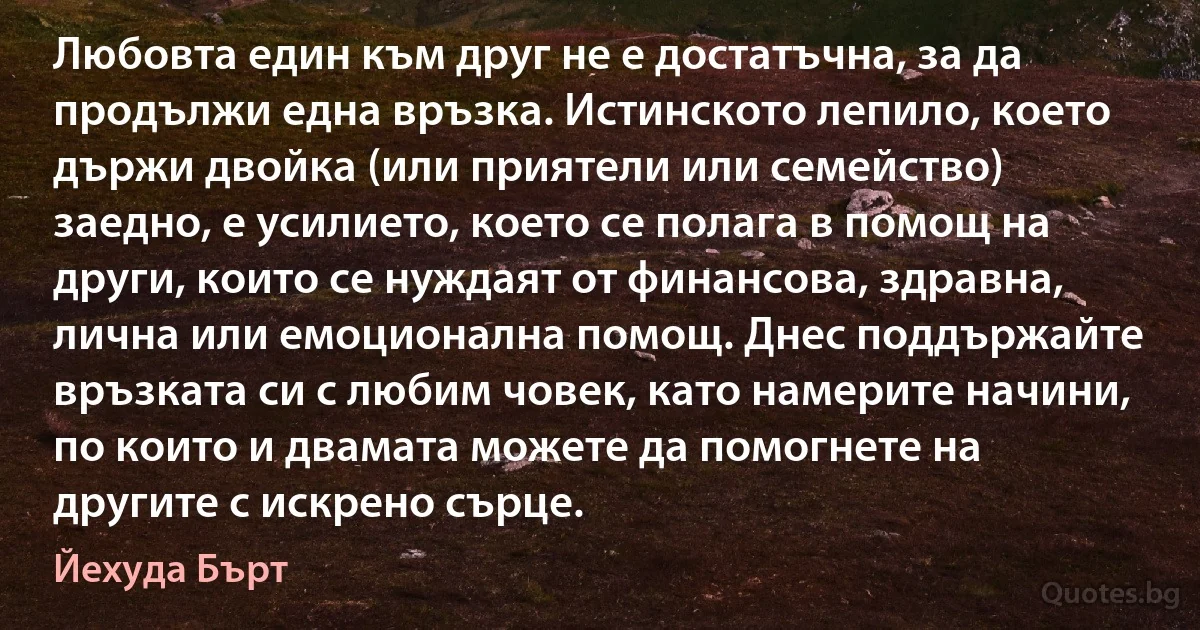 Любовта един към друг не е достатъчна, за да продължи една връзка. Истинското лепило, което държи двойка (или приятели или семейство) заедно, е усилието, което се полага в помощ на други, които се нуждаят от финансова, здравна, лична или емоционална помощ. Днес поддържайте връзката си с любим човек, като намерите начини, по които и двамата можете да помогнете на другите с искрено сърце. (Йехуда Бърт)