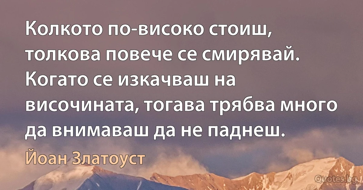 Колкото по-високо стоиш, толкова повече се смирявай. Когато се изкачваш на височината, тогава трябва много да внимаваш да не паднеш. (Йоан Златоуст)