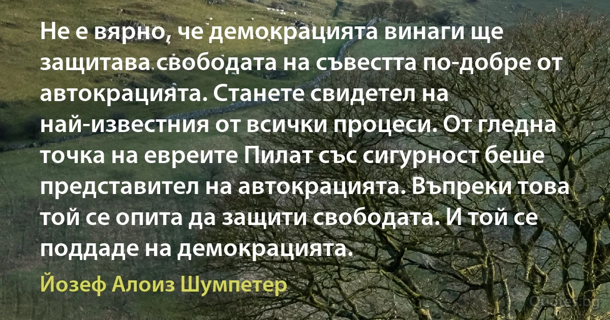 Не е вярно, че демокрацията винаги ще защитава свободата на съвестта по-добре от автокрацията. Станете свидетел на най-известния от всички процеси. От гледна точка на евреите Пилат със сигурност беше представител на автокрацията. Въпреки това той се опита да защити свободата. И той се поддаде на демокрацията. (Йозеф Алоиз Шумпетер)