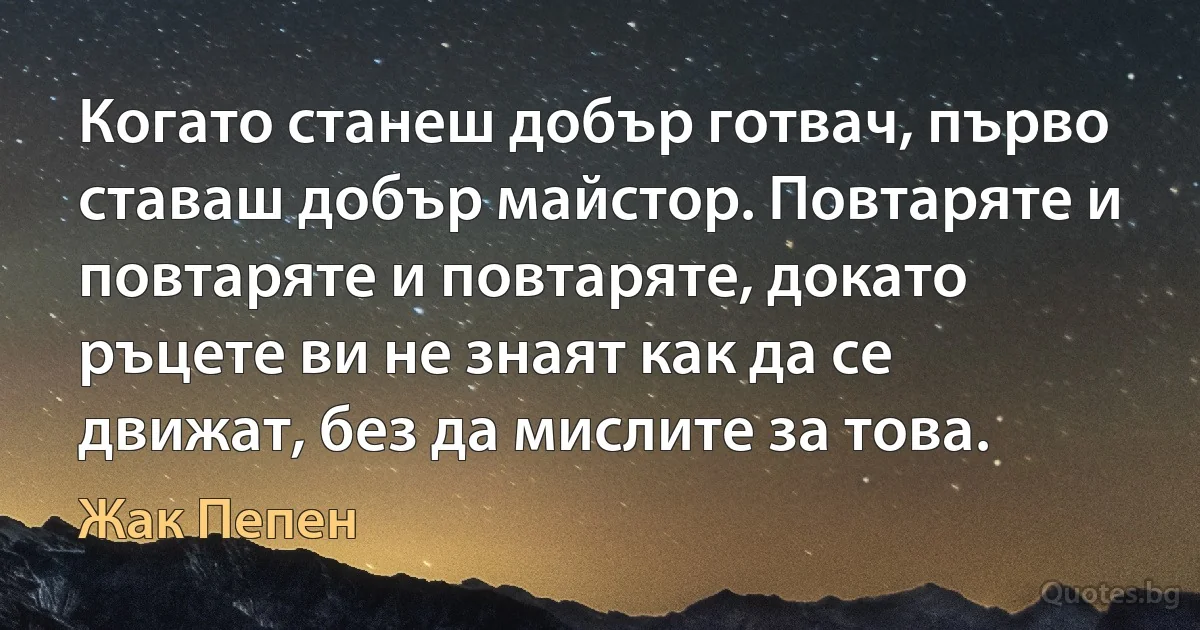 Когато станеш добър готвач, първо ставаш добър майстор. Повтаряте и повтаряте и повтаряте, докато ръцете ви не знаят как да се движат, без да мислите за това. (Жак Пепен)