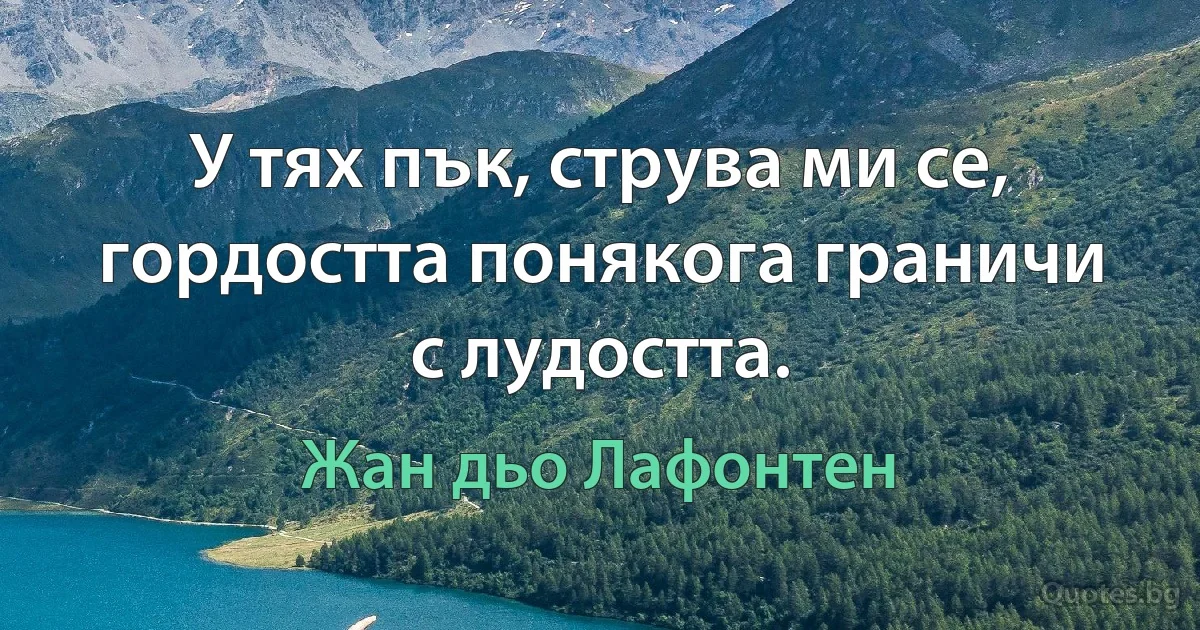 У тях пък, струва ми се, гордостта понякога граничи с лудостта. (Жан дьо Лафонтен)