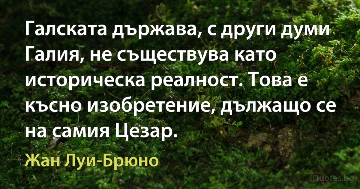 Галската държава, с други думи Галия, не съществува като историческа реалност. Това е късно изобретение, дължащо се на самия Цезар. (Жан Луи-Брюно)