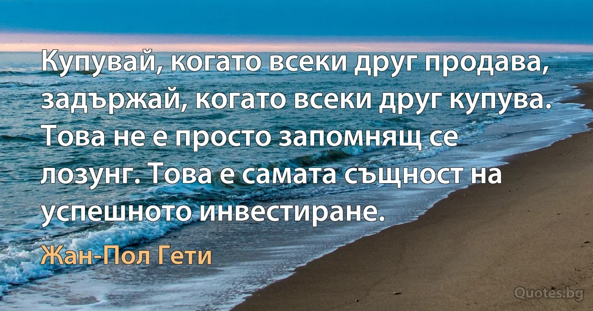 Купувай, когато всеки друг продава, задържай, когато всеки друг купува. Това не е просто запомнящ се лозунг. Това е самата същност на успешното инвестиране. (Жан-Пол Гети)