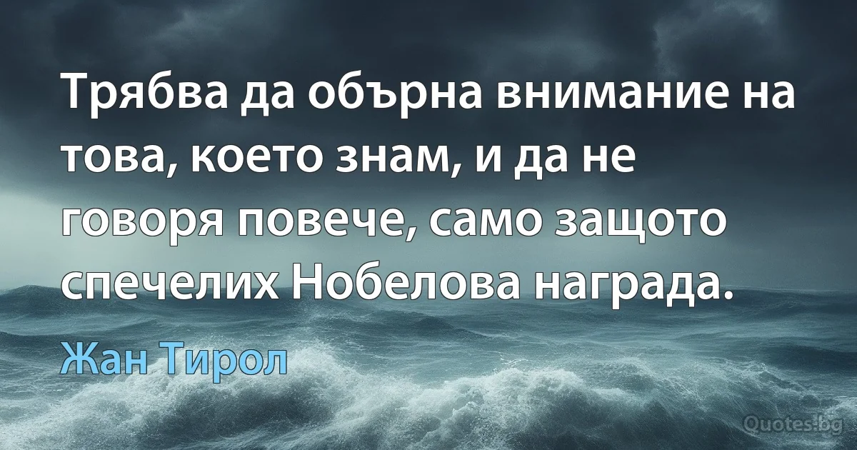 Трябва да обърна внимание на това, което знам, и да не говоря повече, само защото спечелих Нобелова награда. (Жан Тирол)