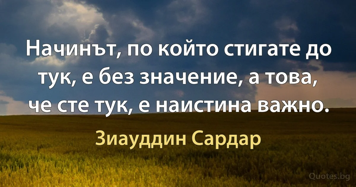 Начинът, по който стигате до тук, е без значение, а това, че сте тук, е наистина важно. (Зиауддин Сардар)