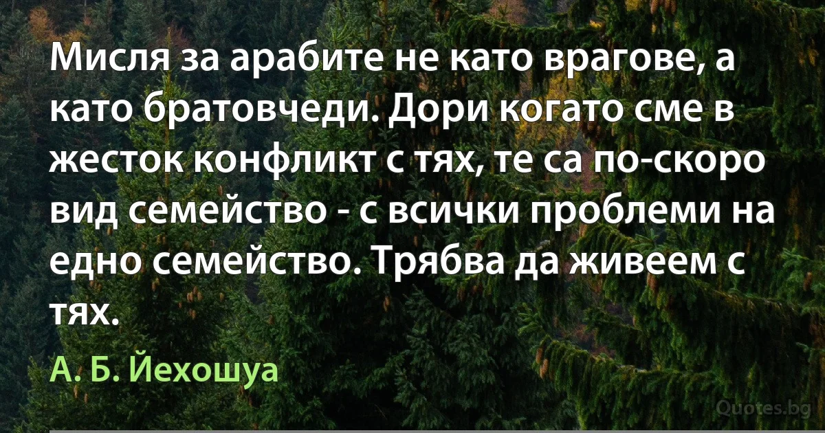 Мисля за арабите не като врагове, а като братовчеди. Дори когато сме в жесток конфликт с тях, те са по-скоро вид семейство - с всички проблеми на едно семейство. Трябва да живеем с тях. (А. Б. Йехошуа)