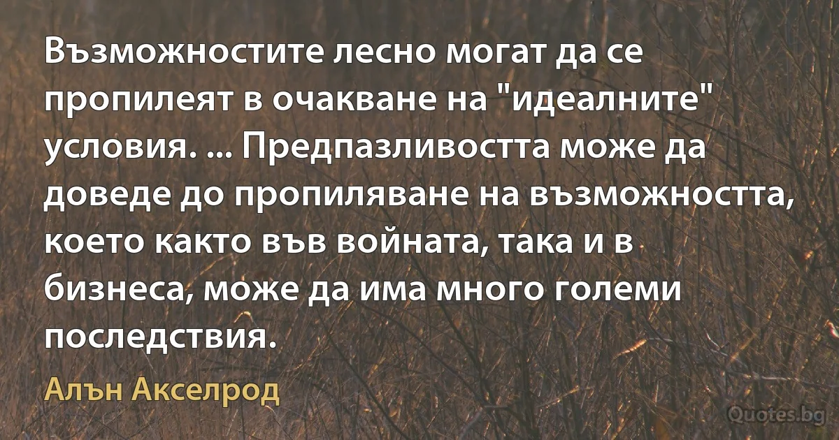 Възможностите лесно могат да се пропилеят в очакване на "идеалните" условия. ... Предпазливостта може да доведе до пропиляване на възможността, което както във войната, така и в бизнеса, може да има много големи последствия. (Алън Акселрод)