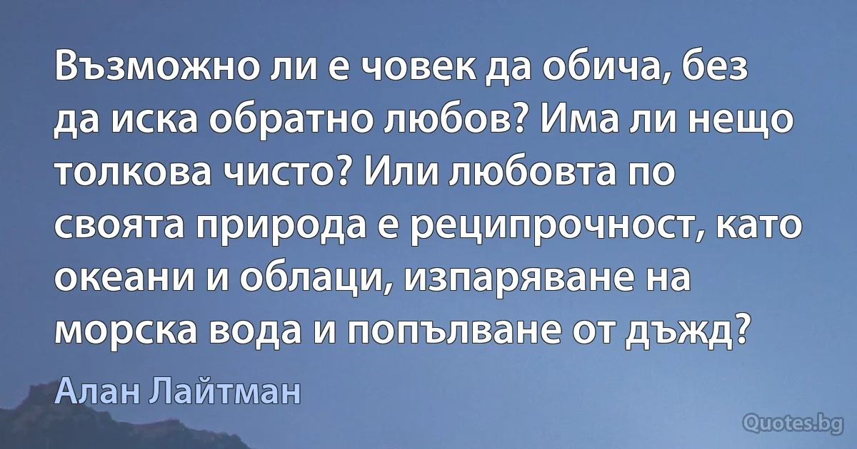 Възможно ли е човек да обича, без да иска обратно любов? Има ли нещо толкова чисто? Или любовта по своята природа е реципрочност, като океани и облаци, изпаряване на морска вода и попълване от дъжд? (Алан Лайтман)