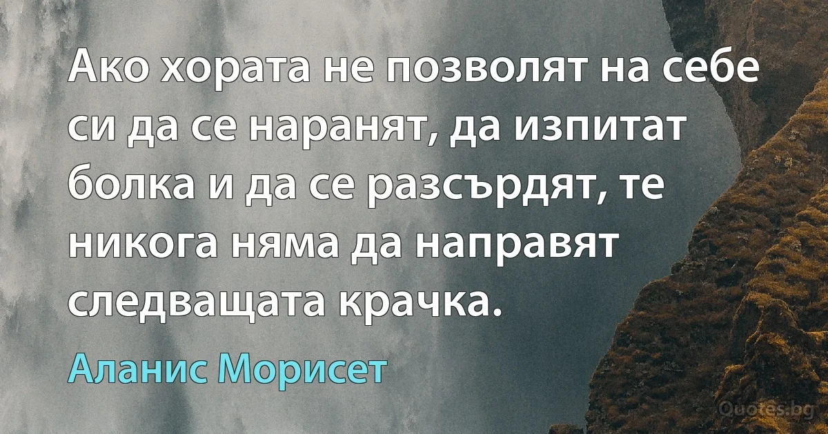 Ако хората не позволят на себе си да се наранят, да изпитат болка и да се разсърдят, те никога няма да направят следващата крачка. (Аланис Морисет)