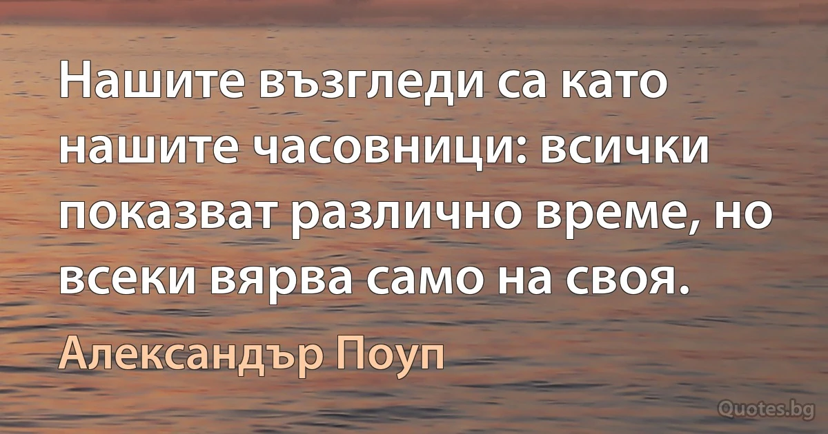 Нашите възгледи са като нашите часовници: всички показват различно време, но всеки вярва само на своя. (Александър Поуп)