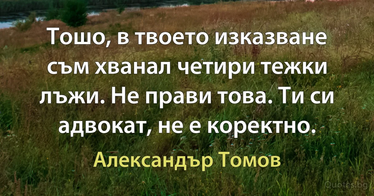 Тошо, в твоето изказване съм хванал четири тежки лъжи. Не прави това. Ти си адвокат, не е коректно. (Александър Томов)