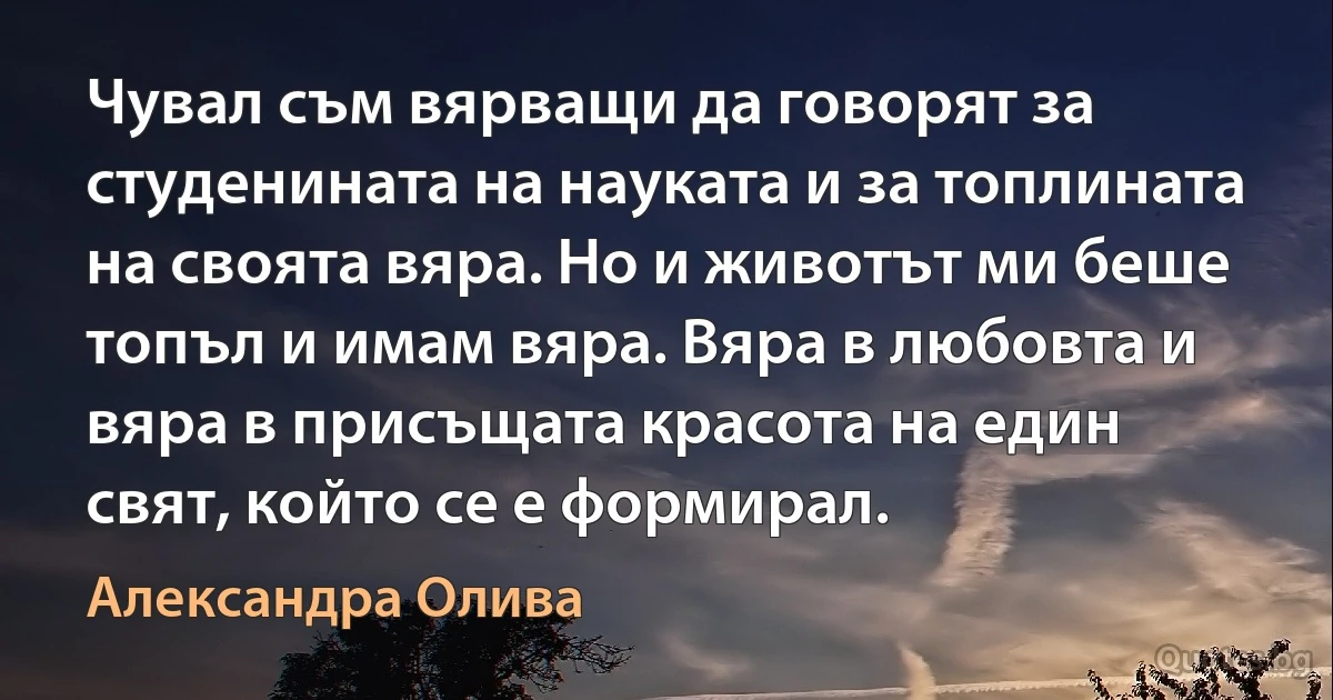 Чувал съм вярващи да говорят за студенината на науката и за топлината на своята вяра. Но и животът ми беше топъл и имам вяра. Вяра в любовта и вяра в присъщата красота на един свят, който се е формирал. (Александра Олива)