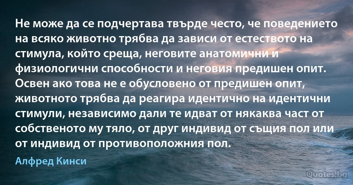 Не може да се подчертава твърде често, че поведението на всяко животно трябва да зависи от естеството на стимула, който среща, неговите анатомични и физиологични способности и неговия предишен опит. Освен ако това не е обусловено от предишен опит, животното трябва да реагира идентично на идентични стимули, независимо дали те идват от някаква част от собственото му тяло, от друг индивид от същия пол или от индивид от противоположния пол. (Алфред Кинси)