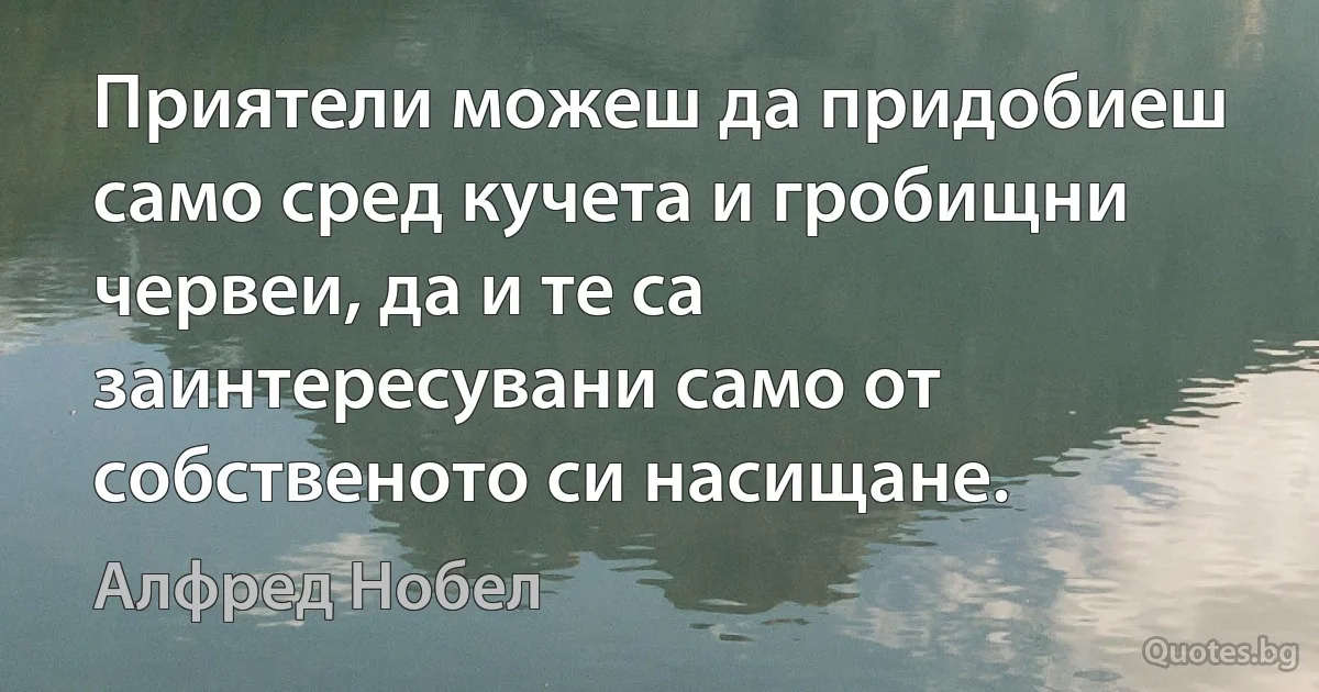 Приятели можеш да придобиеш само сред кучета и гробищни червеи, да и те са заинтересувани само от собственото си насищане. (Алфред Нобел)