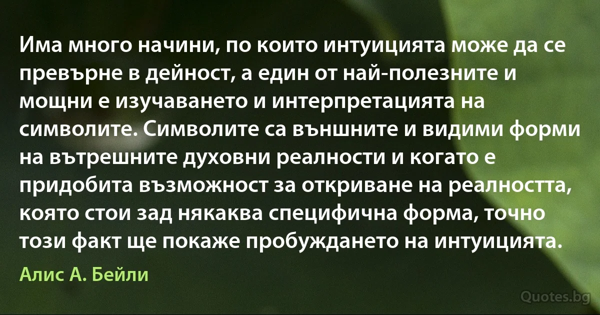 Има много начини, по които интуицията може да се превърне в дейност, а един от най-полезните и мощни е изучаването и интерпретацията на символите. Символите са външните и видими форми на вътрешните духовни реалности и когато е придобита възможност за откриване на реалността, която стои зад някаква специфична форма, точно този факт ще покаже пробуждането на интуицията. (Алис А. Бейли)