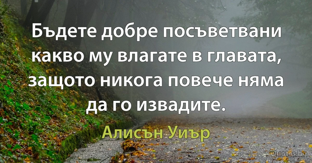 Бъдете добре посъветвани какво му влагате в главата, защото никога повече няма да го извадите. (Алисън Уиър)