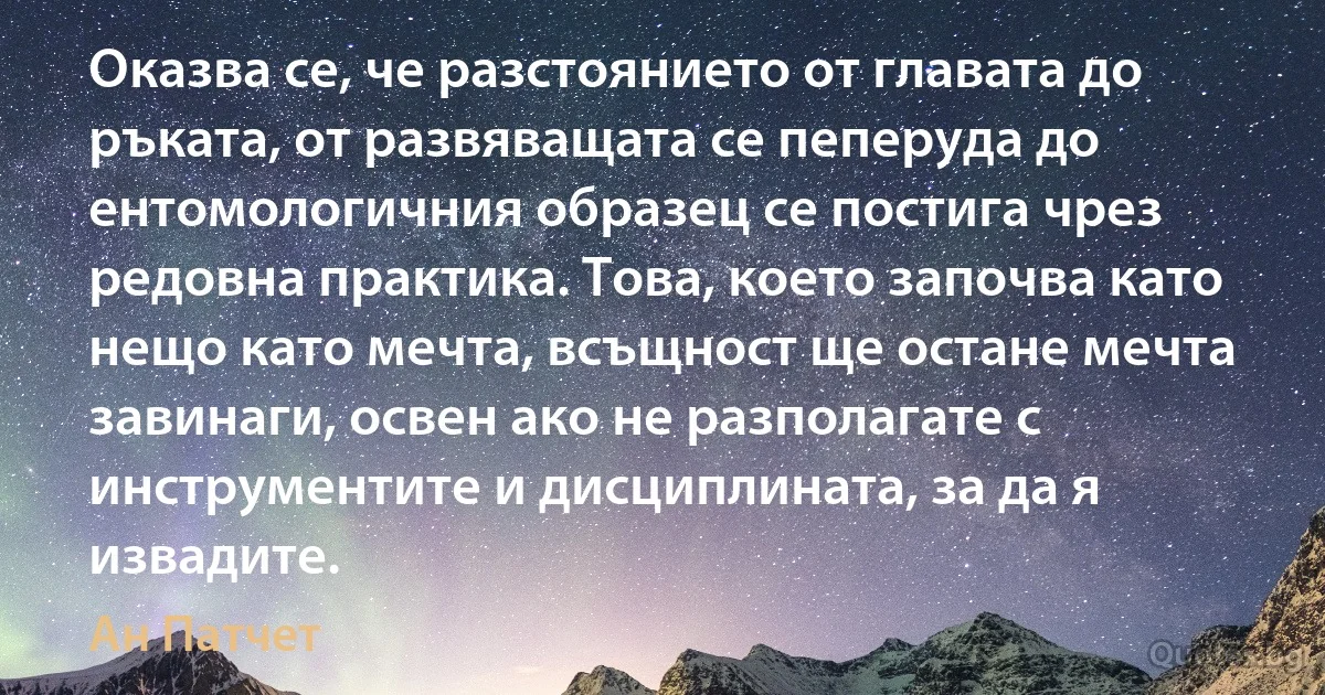 Оказва се, че разстоянието от главата до ръката, от развяващата се пеперуда до ентомологичния образец се постига чрез редовна практика. Това, което започва като нещо като мечта, всъщност ще остане мечта завинаги, освен ако не разполагате с инструментите и дисциплината, за да я извадите. (Ан Патчет)