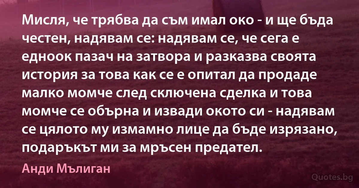 Мисля, че трябва да съм имал око - и ще бъда честен, надявам се: надявам се, че сега е едноок пазач на затвора и разказва своята история за това как се е опитал да продаде малко момче след сключена сделка и това момче се обърна и извади окото си - надявам се цялото му измамно лице да бъде изрязано, подаръкът ми за мръсен предател. (Анди Мълиган)