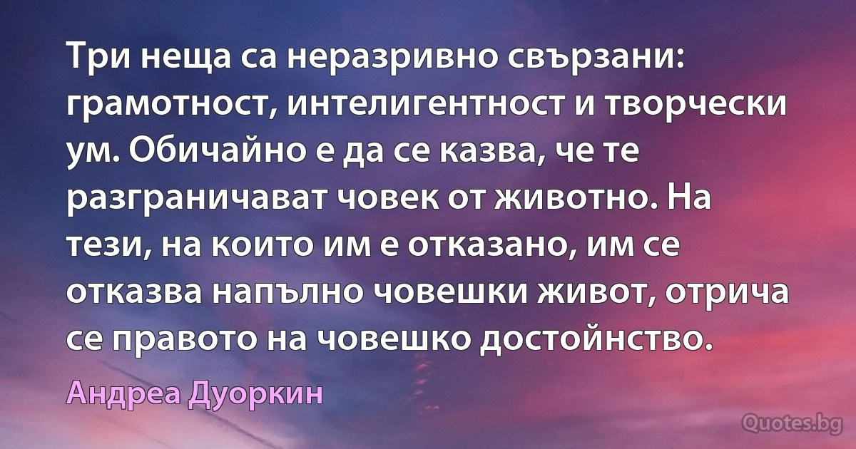 Три неща са неразривно свързани: грамотност, интелигентност и творчески ум. Обичайно е да се казва, че те разграничават човек от животно. На тези, на които им е отказано, им се отказва напълно човешки живот, отрича се правото на човешко достойнство. (Андреа Дуоркин)