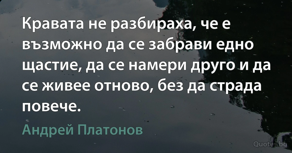 Кравата не разбираха, че е възможно да се забрави едно щастие, да се намери друго и да се живее отново, без да страда повече. (Андрей Платонов)