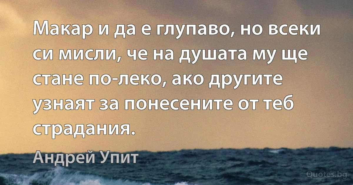 Макар и да е глупаво, но всеки си мисли, че на душата му ще стане по-леко, ако другите узнаят за понесените от теб страдания. (Андрей Упит)