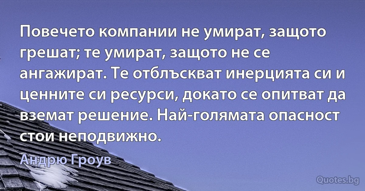 Повечето компании не умират, защото грешат; те умират, защото не се ангажират. Те отблъскват инерцията си и ценните си ресурси, докато се опитват да вземат решение. Най-голямата опасност стои неподвижно. (Андрю Гроув)