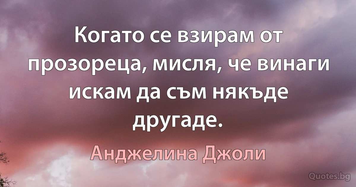 Когато се взирам от прозореца, мисля, че винаги искам да съм някъде другаде. (Анджелина Джоли)