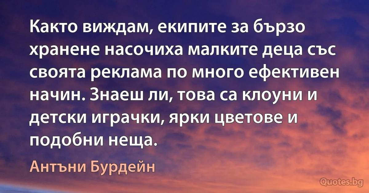 Както виждам, екипите за бързо хранене насочиха малките деца със своята реклама по много ефективен начин. Знаеш ли, това са клоуни и детски играчки, ярки цветове и подобни неща. (Антъни Бурдейн)