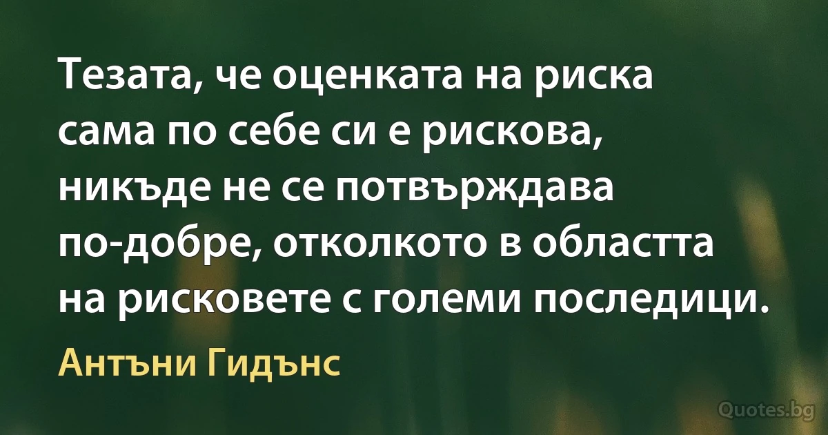 Тезата, че оценката на риска сама по себе си е рискова, никъде не се потвърждава по-добре, отколкото в областта на рисковете с големи последици. (Антъни Гидънс)