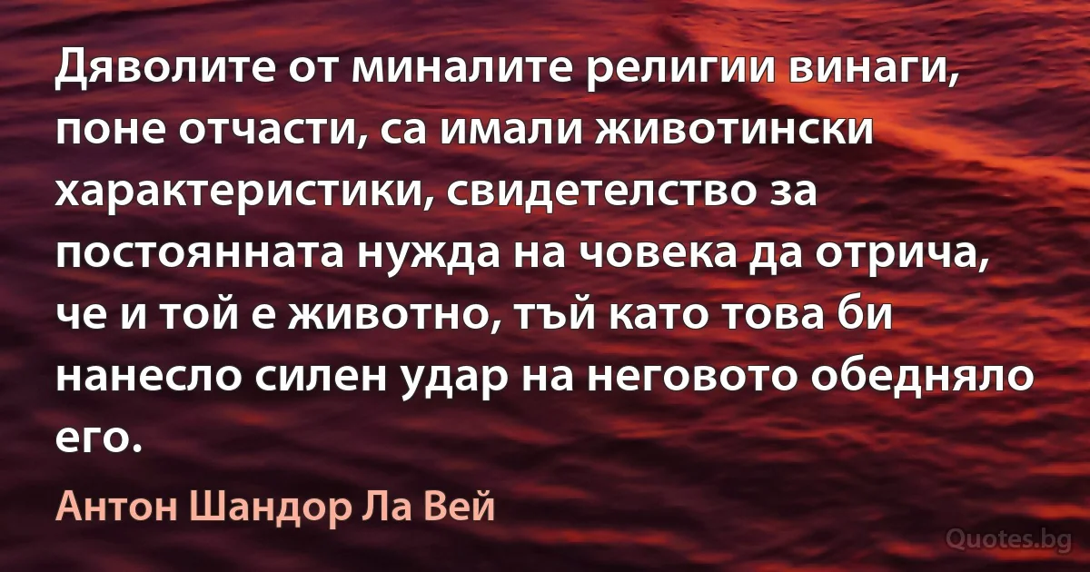 Дяволите от миналите религии винаги, поне отчасти, са имали животински характеристики, свидетелство за постоянната нужда на човека да отрича, че и той е животно, тъй като това би нанесло силен удар на неговото обедняло его. (Антон Шандор Ла Вей)