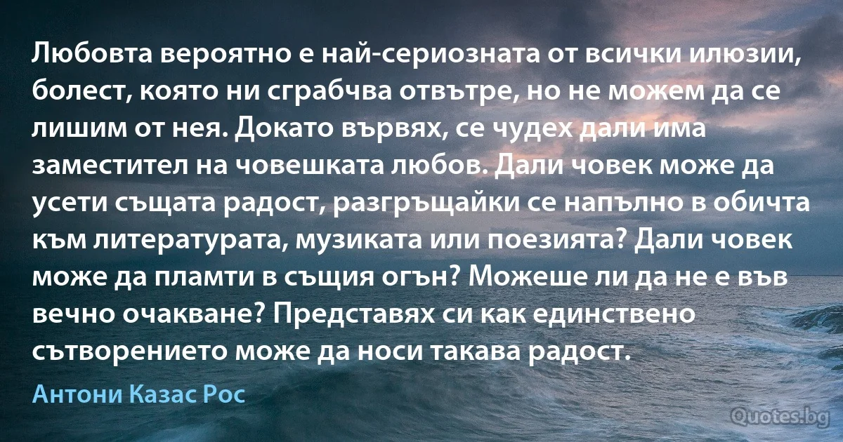 Любовта вероятно е най-сериозната от всички илюзии, болест, която ни сграбчва отвътре, но не можем да се лишим от нея. Докато вървях, се чудех дали има заместител на човешката любов. Дали човек може да усети същата радост, разгръщайки се напълно в обичта към литературата, музиката или поезията? Дали човек може да пламти в същия огън? Можеше ли да не е във вечно очакване? Представях си как единствено сътворението може да носи такава радост. (Антони Казас Рос)