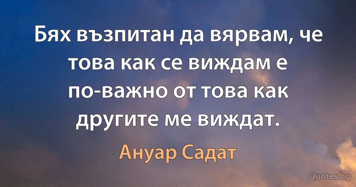 Бях възпитан да вярвам, че това как се виждам е по-важно от това как другите ме виждат. (Ануар Садат)