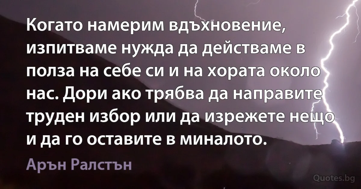 Когато намерим вдъхновение, изпитваме нужда да действаме в полза на себе си и на хората около нас. Дори ако трябва да направите труден избор или да изрежете нещо и да го оставите в миналото. (Арън Ралстън)